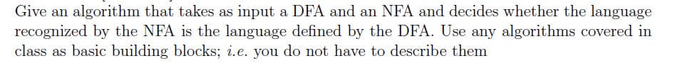 Give an algorithm that takes as input a DFA and an NFA and decides whether the language
recognized by the NFA is the language defined by the DFA. Use any algorithms covered in
class as basic building blocks; i.e. you do not have to describe them
