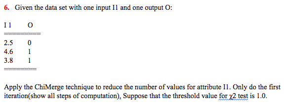 6. Given the data set with one input I1 and one output O:
I 1
2.5
4.6
1
3.8
1
Apply the ChiMerge technique to reduce the number of values for attribute Il1. Only do the first
iteration(show all steps of computation), Suppose that the threshold value for 2 test is 1.0.
