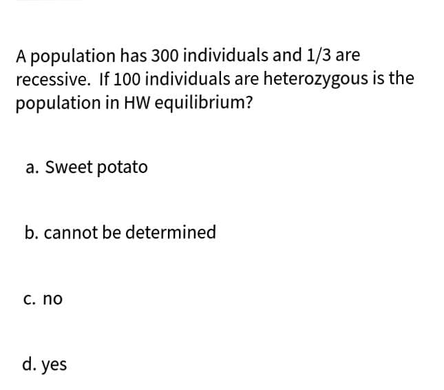 A population has 300 individuals and 1/3 are
recessive. If 100 individuals are heterozygous is the
population in HW equilibrium?
a. Sweet potato
b. cannot be determined
C. no
d. yes
