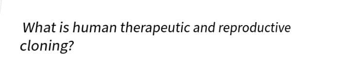 What is human therapeutic and reproductive
cloning?
