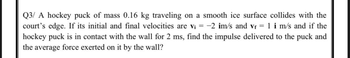 Q3/ A hockey puck of mass 0.16 kg traveling on a smooth ice surface collides with the
court's edge. If its initial and final velocities are vi = -2 im/s and vr = 1 i m/s and if the
hockey puck is in contact with the wall for 2 ms, find the impulse delivered to the puck and
the average force exerted on it by the wall?

