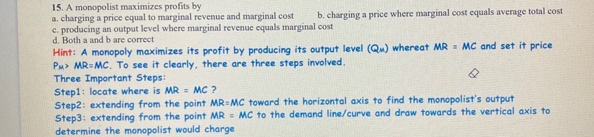 15. A monopolist maximizes profits by
a. charging a price equal to marginal revenue and marginal cost
c. producing an output level where marginal revenue equals marginal cost
d. Both a and b are correct
b. charging a price where marginal cost equals average total cost
Hint: A monopoly maximizes its profit by producing its output level (QM) whereat MR = MC and set it price
PM> MR=MC. To see it clearly, there are three steps involved.
Three Important Steps:
Step1: locate where is MR = MC ?
Step2: extending from the point MR=MC toward the horizontal axis to find the monopolist's output
Step3: extending from the point MR = MC to the demand line/curve and draw towards the vertical axis to
determine the monopolist would charge
