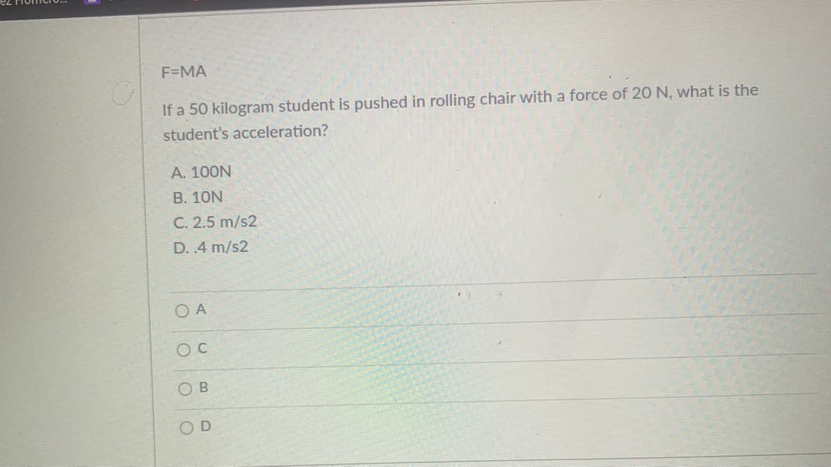 F=MA
If a 50 kilogram student is pushed in rolling chair with a force of 20 N, what is the
student's acceleration?
А. 100N
B. 10N
C. 2.5 m/s2
D. .4 m/s2
O A
OB
OD
