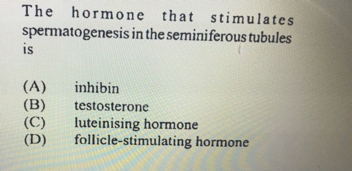 The
hormone
that stimulates
spermatogenesis in the seminiferous tubules
is
(A)
(B)
(C)
(D)
inhibin
testosterone
luteinising hormone
follicle-stimulating hormone
