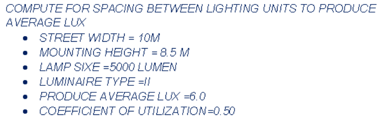 COMPUTE FOR SPACING BETWEEN LIGHTING UNITS TO PRODUCE
AVERAGE LUX
STREET WIDTH = 10M
MOUNTING HEIGHT = 8.5 M
LAMP SIXE =5000 LUMEN
LUMINAIRE TYPE =1!
PRODUCE AVERAGE LUX =6.0
COEFFICIENT OF UTILIZATION=0.50
