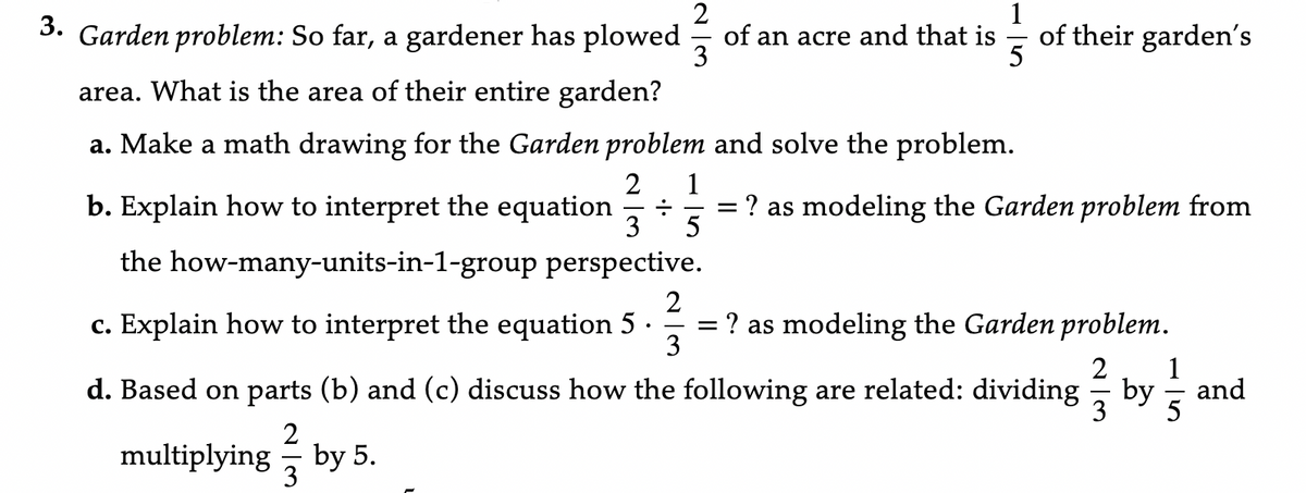 2
3. Garden problem: So far, a gardener has plowed of an acre and that is
3
5
area. What is the area of their entire garden?
a. Make a math drawing for the Garden problem and solve the problem.
2 1
b. Explain how to interpret the equation ÷
3 5
the how-many-units-in-1-group perspective.
of their garden´s
=
? as modeling the Garden problem from
2
c. Explain how to interpret the equation 5. = ? as modeling the Garden problem.
3
2 1
d. Based on parts (b) and (c) discuss how the following are related: dividing by and
5
2
multiplying by 5.