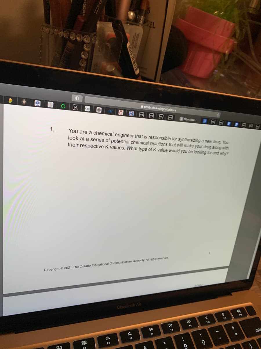 $
Ⓡ
1.
O
0
3.0
N
CVE O
M
888
F4
A
FS
Copyright © 2021 The Ontario Educational Communications Authority. All rights reserved.
EL
You are a chemical engineer that is responsible for synthesizing a new drug. You
look at a series of potential chemical reactions that will make your drug along with
their respective K values. What type of K value would you be looking for and why?
pdsb.elearningontario.ca
DEL DOL
MacBook Air
F6
8 =
*
https:lipd...
DII
FA
61
DD
19
9
SCHU
)
0
d
F10
1
O
P
.
+
40
110
-
dele