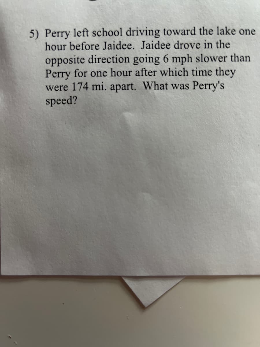 5) Perry left school driving toward the lake one
hour before Jaidee. Jaidee drove in the
opposite direction going 6 mph slower than
Perry for one hour after which time they
were 174 mi. apart. What was Perry's
speed?
