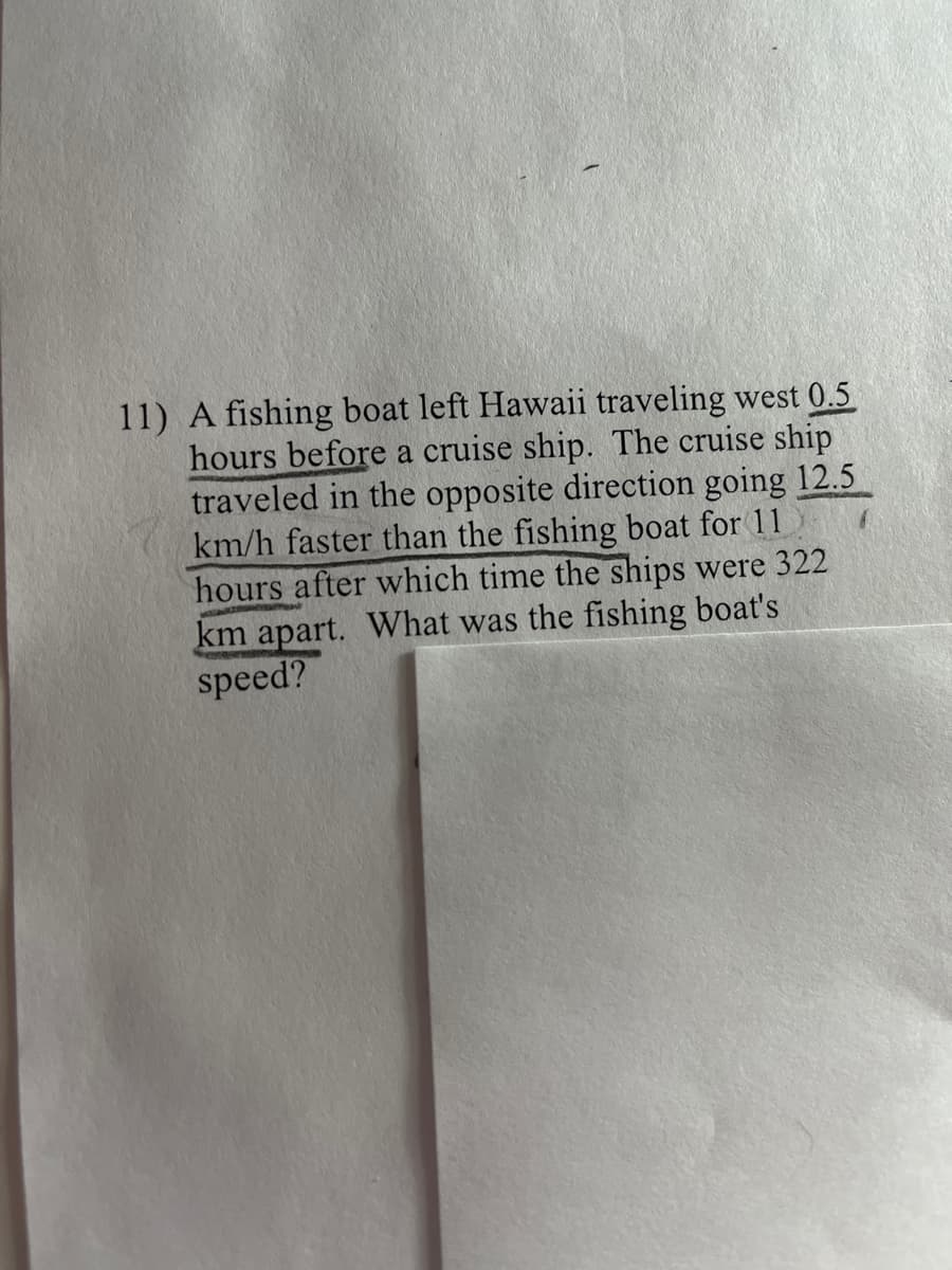 11) A fishing boat left Hawaii traveling west 0.5
hours before a cruise ship. The cruise ship
traveled in the opposite direction going 12.5
km/h faster than the fishing boat for 11
hours after which time the ships were 322
km apart. What was the fishing boat's
speed?
