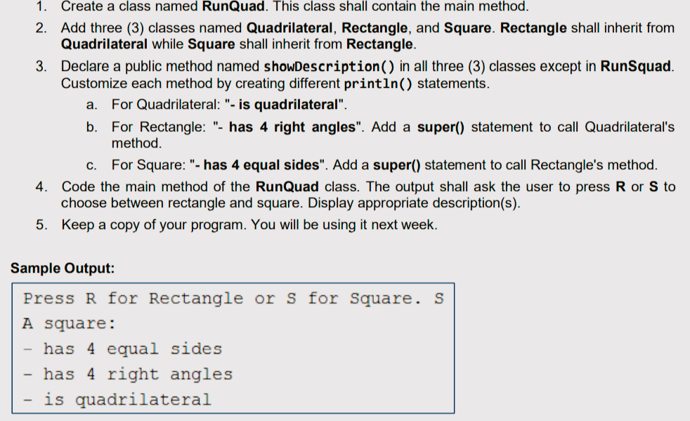 1. Create a class named RunQuad. This class shall contain the main method.
2. Add three (3) classes named Quadrilateral, Rectangle, and Square. Rectangle shall inherit from
Quadrilateral while Square shall inherit from Rectangle.
3. Declare a public method named showDescription() in all three (3) classes except in RunSquad.
Customize each method by creating different println() statements.
a. For Quadrilateral: "- is quadrilateral".
b. For Rectangle: "- has 4 right angles". Add a super() statement to call Quadrilateral's
method.
C. For Square: "- has 4 equal sides". Add a super() statement to call Rectangle's method.
4. Code the main method of the RunQuad class. The output shall ask the user to press R or S to
choose between rectangle and square. Display appropriate description(s).
5. Keep a copy of your program. You will be using it next week.
Sample Output:
Press R for Rectangle or S for Square. S
A square:
has 4 equal sides
has 4 right angles
is quadrilateral