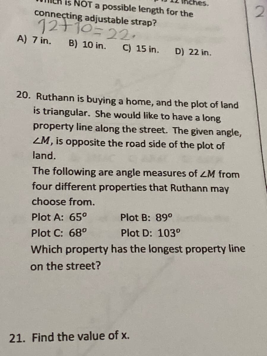 hes.
is NOT a possible length for the
connecting adjustable strap?
12+10=22.
A) 7 in.
B) 10 in.
C) 15 in.
D) 22 in.
20. Ruthann is buying a home, and the plot of land
is triangular. She would like to have a long
property line along the street. The given angle,
ZM, is opposite the road side of the plot of
land.
The following are angle measures of ZM from
four different properties that Ruthann may
choose from.
Plot A: 65°
Plot B: 89°
Plot C: 68°
Plot D: 103°
Which property has the longest property line
on the street?
21. Find the value of x.
2.
