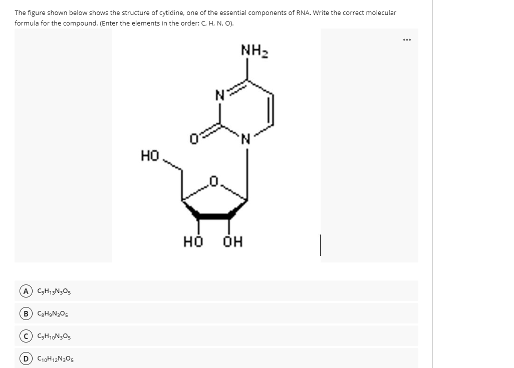 The figure shown below shows the structure of cytidine, one of the essential components of RNA. Write the correct molecular
formula for the compound. (Enter the elements in the order: C, H, N, O).
...
NH2
но
но он
A C3H13N3O5
B C3H9N305
(c) CgH10N3O5
D C10H12N3O5
