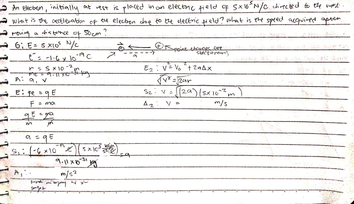 at vest is placed in an electriC field of SX6N/C chiected to the wast .
what is the acceleration of te electon due to the electric tield? what is the speed acquined apten
An elecbon, initially
dis tence
Socm ?
to
6; E= s x1o /
fointchey-os ore
Sta'tionany
Ez:V=Vo + 29Ax
B: a, v
E: te =qE
Se: V=(29)(5x10m
F = ma
Az
V =
m/s
m/s?
