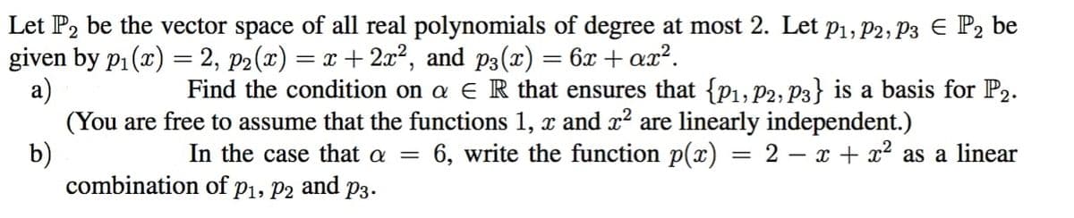 Let P2 be the vector space of all real polynomials of degree at most 2. Let p1, P2, P3 E P2 be
given by p1(x) = 2, p2(x) = x + 2x², and p3(x) = 6x + ax².
а)
(You are free to assume that the functions 1, x and x? are linearly independent.)
b)
combination of p1, P2 and p3.
%3D
Find the condition on a e R that ensures that {P1, P2, P3} is a basis for P2.
In the case that a =
6, write the function p(x) = 2 – x + x² as a linear
%D
