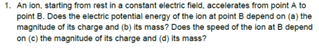 1. An ion, starting from rest in a constant electric field, accelerates from point A to
point B. Does the electric potential energy of the ion at point B depend on (a) the
magnitude of its charge and (b) its mass? Does the speed of the ion at B depend
on (c) the magnitude of its charge and (d) its mass?
