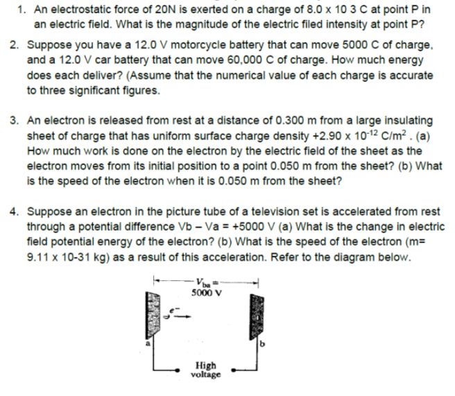 1. An electrostatic force of 20N is exerted on a charge of 8.0 x 10 3 C at point P in
an electric field. What is the magnitude of the electric filed intensity at point P?
2. Suppose you have a 12.0 V motorcycle battery that can move 5000 C of charge,
and a 12.0 V car battery that can move 60,000 C of charge. How much energy
does each deliver? (Assume that the numerical value of each charge is accurate
to three significant figures.
3. An electron is released from rest at a distance of 0.300 m from a large insulating
sheet of charge that has uniform surface charge density +2.90 x 1012 C/m² . (a)
How much work is done on the electron by the electric field of the sheet as the
electron moves from its initial position to a point 0.050 m from the sheet? (b) What
is the speed of the electron when it is 0.050 m from the sheet?
4. Suppose an electron in the picture tube of a television set is accelerated from rest
through a potential difference Vb – Va = +5000 V (a) What is the change in electric
field potential energy of the electron? (b) What is the speed of the electron (m=
9.11 x 10-31 kg) as a result of this acceleration. Refer to the diagram below.
5000 v
High
voltage
