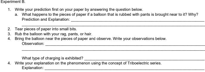 Experiment B.
1. Write your prediction first on your paper by answering the question below.
a. What happens to the pieces of paper if a balloon that is rubbed with pants is brought near to it? Why?
Prediction and Explanation:
2. Tear pieces of paper into small bits.
3. Rub the balloon with your rag, pants, or hair.
4. Bring the balloon near the pieces of paper and observe. Write your observations below.
Observation:
What type of charging is exhibited?
4. Write your explanation on the phenomenon using the concept of Triboelectric series.
Explanation:

