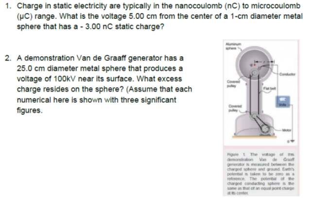 1. Charge in static electricity are typically in the nanocoulomb (nC) to microcoulomb
(µC) range. What is the voltage 5.00 cm from the center of a 1-cm diameter metal
sphere that has a - 3.00 nC static charge?
2. A demonstration Van de Graaff generator has a
25.0 cm diameter metal sphere that produces a
Conductor
voltage of 100kV near its surface. What excess
charge resides on the sphere? (Assume that each
numerical here is shown with three significant
figures.
Cover
Covered
Figure 1 The votage of s
demonstration Van de
generator is measured between the
charged sphere and ground. Earth's
potental s taken to be zero as a
reference. The potental of the
charged conducting sphere is the
same as that of an equal pont charge
at s center
Graaf
