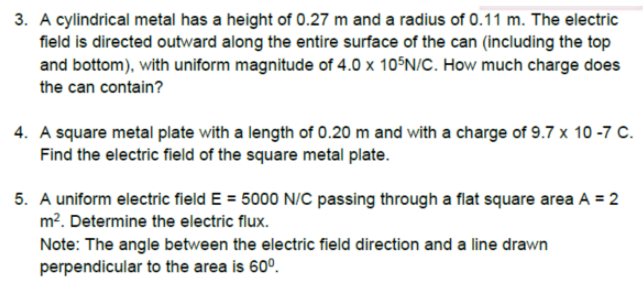 3. A cylindrical metal has a height of 0.27 m and a radius of 0.11 m. The electric
field is directed outward along the entire surface of the can (including the top
and bottom), with uniform magnitude of 4.0 x 10°N/C. How much charge does
the can contain?
4. A square metal plate with a length of 0.20 m and with a charge of 9.7 x 10 -7 C.
Find the electric field of the square metal plate.
5. A uniform electric field E = 5000 N/C passing through a flat square area A = 2
m?. Determine the electric flux.
Note: The angle between the electric field direction and a line drawn
perpendicular to the area is 60°.
