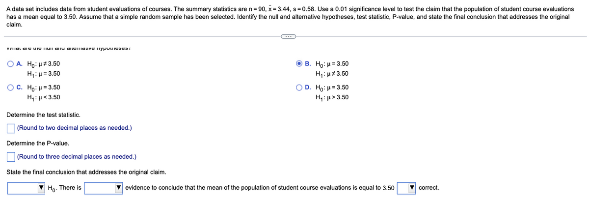 A data set includes data from student evaluations of courses. The summary statistics are n=90, x= 3.44, s = 0.58. Use a 0.01 significance level to test the claim that the population of student course evaluations.
has a mean equal to 3.50. Assume that a simple random sample has been selected. Identify the null and alternative hypotheses, test statistic, P-value, and state the final conclusion that addresses the original
claim.
vital and the full and alemave mypoteses!
O A. Ho: μ#3.50
H₁: μ = 3.50
O C. Ho: μ = 3.50
H₁: μ<3.50
Determine the test statistic.
(Round to two decimal places as needed.)
Determine the P-value.
(Round to three decimal places as needed.)
State the final conclusion that addresses the original claim.
Ho. There is
C
OB. Ho: μ = 3.50
H₁: μ#3.50
O D. Ho: μ = 3.50
H₁: μ>3.50
evidence to conclude that the mean of the population of student course evaluations is equal to 3.50
correct.