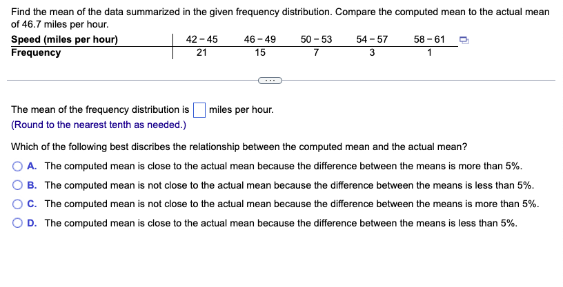 Find the mean of the data summarized in the given frequency distribution. Compare the computed mean to the actual mean
of 46.7 miles per hour.
Speed (miles per hour)
Frequency
42-45
21
The mean of the frequency distribution is
(Round to the nearest tenth as needed.)
46-49
15
miles per hour.
50-53
7
54-57
3
58-61
1
Which of the following best discribes the relationship between the computed mean and the actual mean?
A. The computed mean is close to the actual mean because the difference between the means is more than 5%.
B. The computed mean is not close to the actual mean because the difference between the means is less than 5%.
C. The computed mean is not close to the actual mean because the difference between the means is more than 5%.
D. The computed mean is close to the actual mean because the difference between the means is less than 5%.