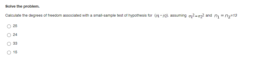 Solve the problem.
Calculate the degrees of freedom associated with a small-sample test of hypothesis for (41 - 42), assuming o2 =022 and ni = n2=13
25
24
33
15
