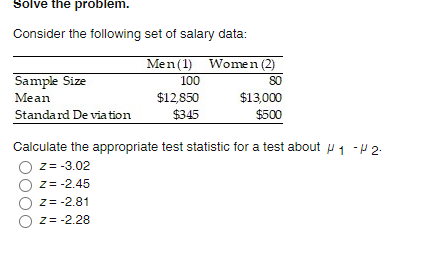 Solve the problem.
Consider the following set of salary data:
Men(1) Women (2)
80
$13,000
$500
Sample Size
100
$12,850
$345
Mean
Standard De via tion
Calculate the appropriate test statistic for a test about u 1 - 2:
Z= -3.02
z= -2.45
Z= -2.81
z= -2.28

