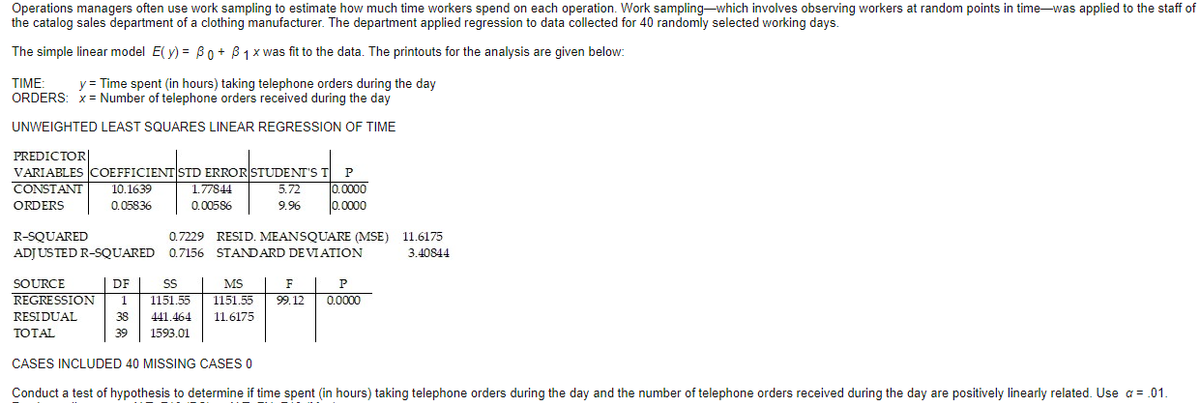 Operations managers often use work sampling to estimate how much time workers spend on each operation. Work sampling-which involves observing workers at random points in time-was applied to the staff of
the catalog sales department of a clothing manufacturer. The department applied regression to data collected for 40 randomly selected working days.
The simple linear model E( y) = B0 + B 1 x was fit to the data. The printouts for the analysis are given below:
TIME:
y = Time spent (in hours) taking telephone orders during the day
ORDERS: x = Number of telephone orders received during the day
UNWEIGHTED LEAST SQUARES LINEAR REGRESSION OF TIME
PREDICTOR|
VARIABLES COEFFICIENT STD ERROR STUDENT'S T
CONSTANT
0.0000
0.0000
10.1639
1.77844
5.72
ORDERS
0.05836
0.00586
9.96
R-SQUARED
0.7229 RESID. MEANSQUARE (MSE) 11.6175
ADJUSTED R-SQUARED 0.7156 STANDARD DE VIATION
3.40844
MS | F | P
0.0000
SOURCE
DF
SS
REGRESSION
1
1151.55
1151.55
99. 12
RESIDUAL
38
441.464
11.6175
TOTAL
39
1593.01
CASES INCLUDED 40 MISSING CASES O
Conduct a test of hypothesis to determine if time spent (in hours) taking telephone orders during the day and the number of telephone orders received during the day are positively linearly related. Use a = .01.
