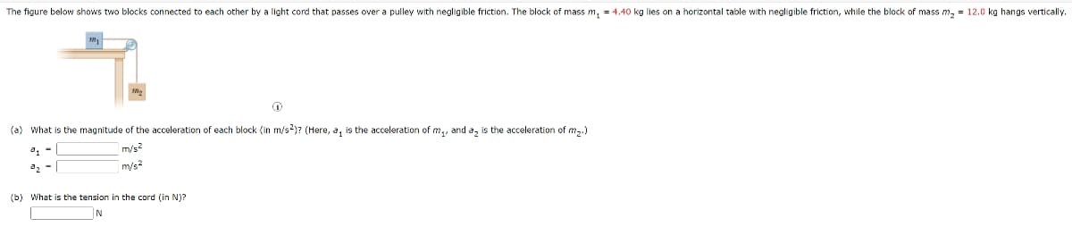 The figure below shows two blocks connected to each other by a light cord that passes over a pulley with negligible friction. The block of mass m, = 4.40 kg lies on a horizontal table with negligible friction, while the block of mass m, = 12.0 kg hangs vertically.
(a) What is the magnitude of the acceleration of each block (in m/s2)? (Here, a, is the acceleration of m,, and a, is the acceleration of m,.)
m/s?
a2 -
m/s?
(b) What is the tension in the cord (in N)?
N
