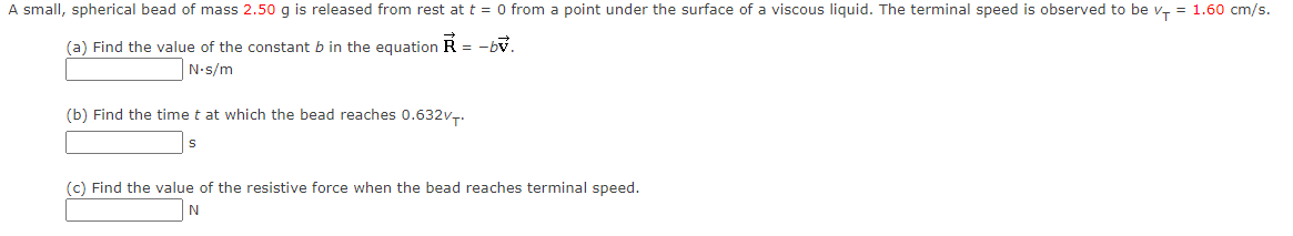 A small, spherical bead of mass 2.50 g is released from rest at t = 0 from a point under the surface of a viscous liquid. The terminal speed is observed to be v, = 1.60 cm/s.
(a) Find the value of the constant b in the equation R = -bv.
N-s/m
(b) Find the time t at which the bead reaches 0.632v..
(c) Find the value of the resistive force when the bead reaches terminal speed.
