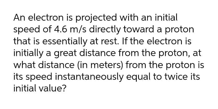 An electron is projected with an initial
speed of 4.6 m/s directly toward a proton
that is essentially at rest. If the electron is
initially a great distance from the proton, at
what distance (in meters) from the proton is
its speed instantaneously equal to twice its
initial value?
