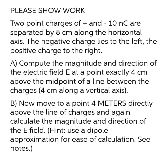 PLEASE SHOW WORK
Two point charges of + and - 10 nC are
separated by 8 cm along the horizontal
axis. The negative charge lies to the left, the
positive charge to the right.
A) Compute the magnitude and direction of
the electric field E at a point exactly 4 cm
above the midpoint of a line between the
charges (4 cm along a vertical axis).
B) Now move to a point 4 METERS directly
above the line of charges and again
calculate the magnitude and direction of
the E field. (Hint: use a dipole
approximation for ease of calculation. See
notes.)
