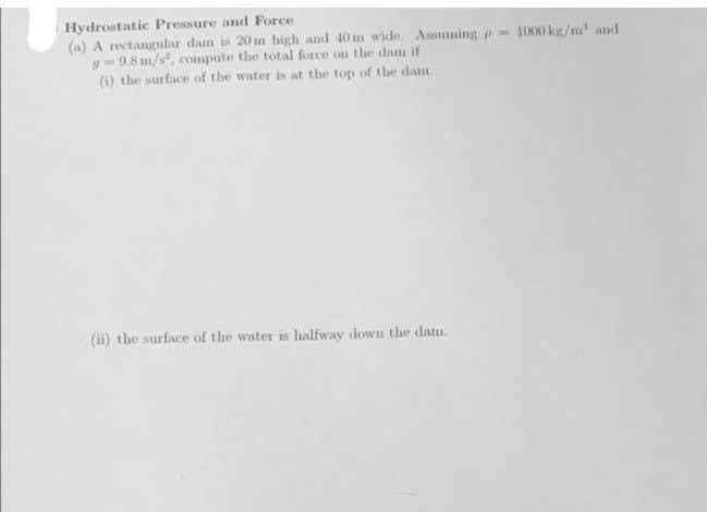 Hydrostatic Pressure and Force.
(a) A rectangular daun 20 n high and 40 in wide Asming p= 1000 ks/m and
g-9.8 m/s, compute the total force ou the dam if
(1) the surface of the water is at the top of the dam
(ii) the surface of the water is lialfway tdown the dam.
