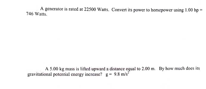 A generator is rated at 22500 Watts. Convert its power to horsepower using 1.00 hp =
746 Watts.
A 5.00 kg mass is lifted upward a distance equal to 2.00 m. By how much does its
gravitational potential energy increase? g= 9.8 m/s
