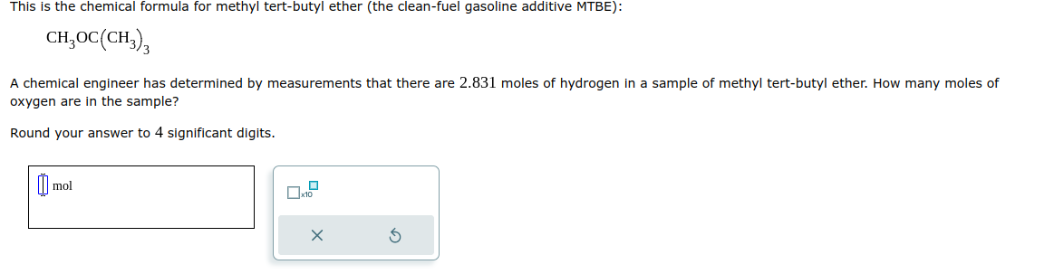 This is the chemical formula for methyl tert-butyl ether (the clean-fuel gasoline additive MTBE):
CH₂OC(CH3)3
A chemical engineer has determined by measurements that there are 2.831 moles of hydrogen in a sample of methyl tert-butyl ether. How many moles of
oxygen are in the sample?
Round your answer to 4 significant digits.
m
mol
x10