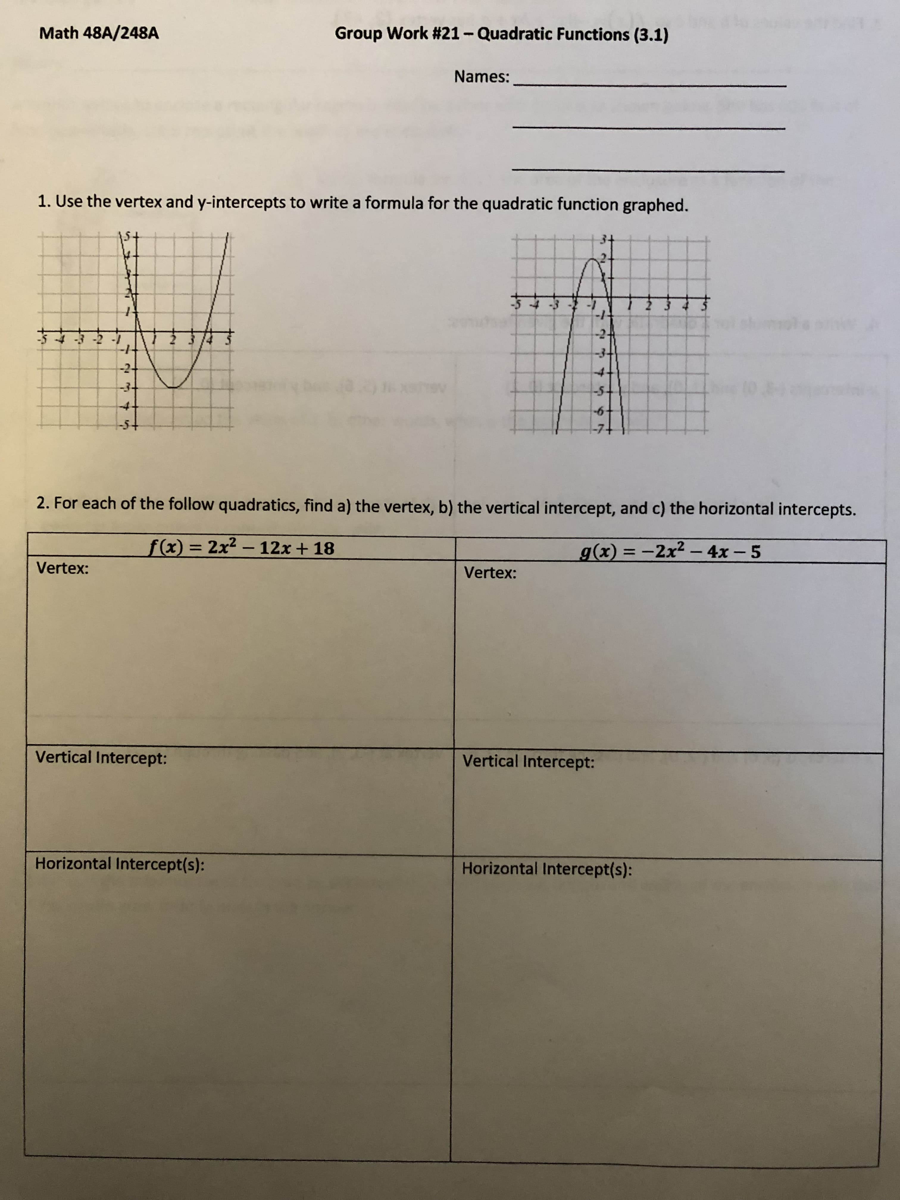 Math 48A/248A
Group Work #21-Quadratic Functions (3.1)
Names:
1. Use the vertex and y-intercepts to write a formula for the quadratic function graphed.
1- ८-
4.
4.
2. For each of the follow quadratics, find a) the vertex, b) the vertical intercept, and c) the horizontal intercepts.
f(x) = 2x2 - 12x + 18
g(x) = -2x2- 4x – 5
|
%3D
Vertex:
Vertex:
Vertical Intercept:
Vertical Intercept:
Horizontal Intercept(s):
Horizontal Intercept(s):
