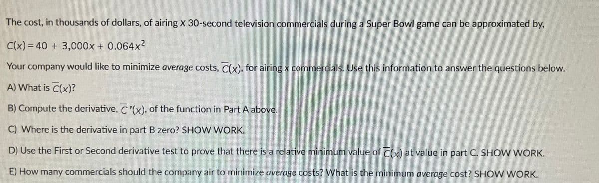 The cost, in thousands of dollars, of airing X 30-second television commercials during a Super Bowl game can be approximated by,
C(x) = 40 + 3,000x + 0.064x²
Your company would like to minimize average costs, C(x), for airing x commercials. Use this information to answer the questions below.
A) What is C(x)?
B) Compute the derivative, C'(x), of the function in Part A above.
C) Where is the derivative in part B zero? SHOW WORK.
D) Use the First or Second derivative test to prove that there is a relative minimum value of C(x) at value in part C. SHOW WORK.
E) How many commercials should the company air to minimize average costs? What is the minimum average cost? SHOW WORK.