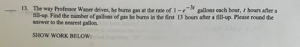 13. The way Professor Waner drives, he burns gas at the rate of 1-e-3t gallons each hour, t hours after a
fill-up. Find the number of gallons of gas he burns in the first 13 hours after a fill-up. Please round the
answer to the nearest gallon.
ARC
SHOW WORK BELOW:
inning