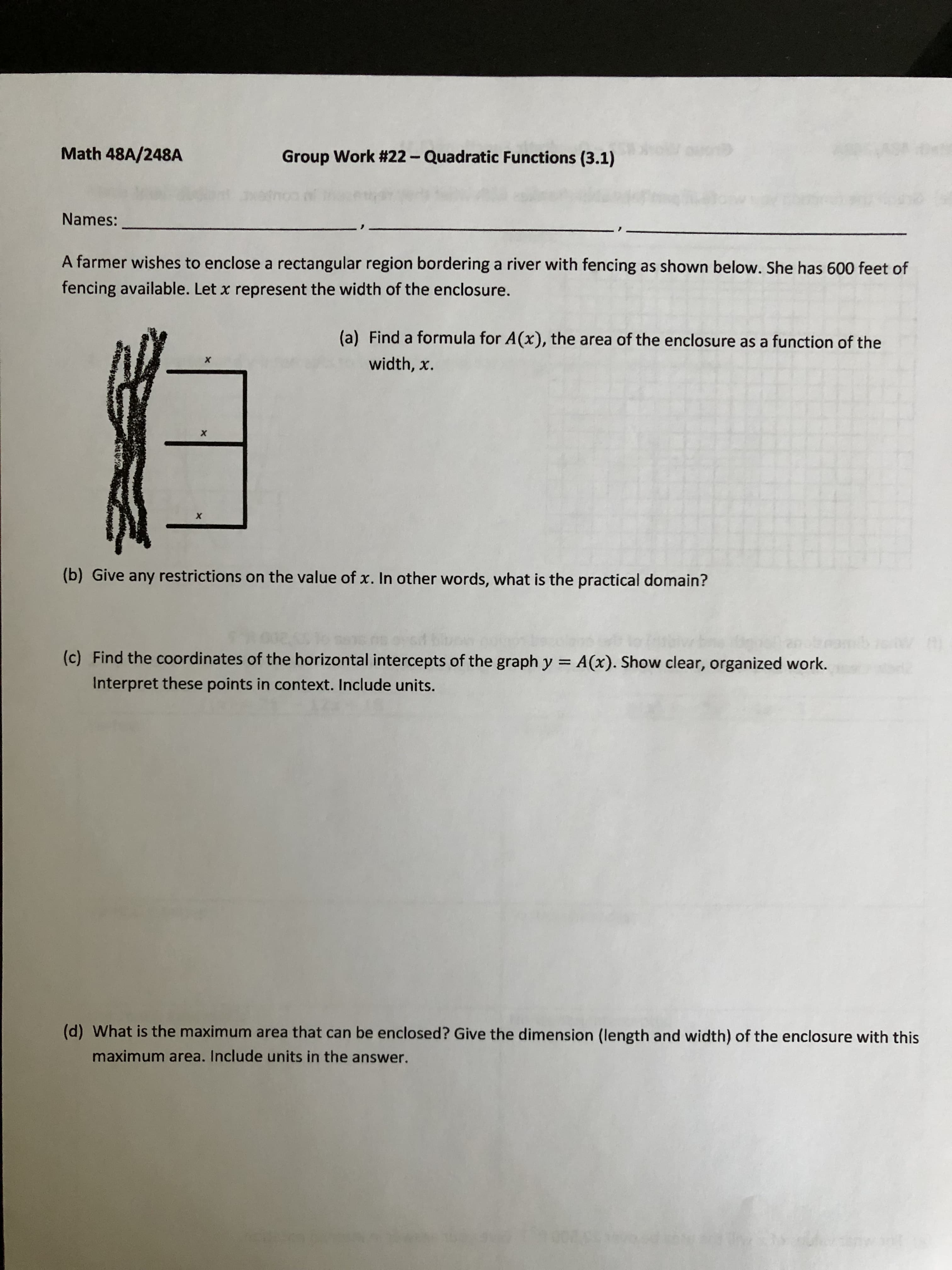 Math 48A/248A
Group Work #22-Quadratic Functions (3.1)
Names:
A farmer wishes to enclose a rectangular region bordering a river with fencing as shown below. She has 600 feet of
fencing available. Let x represent the width of the enclosure.
(a) Find a formula for A(x), the area of the enclosure as a function of the
width, x.
(b) Give any restrictions on the value of x. In other words, what is the practical domain?
(c) Find the coordinates of the horizontal intercepts of the graph y = A(x). Show clear, organized work.
%3D
Interpret these points in context. Include units.
(d) What is the maximum area that can be enclosed? Give the dimension (length and width) of the enclosure with this
maximum area. Include units in the answer.
