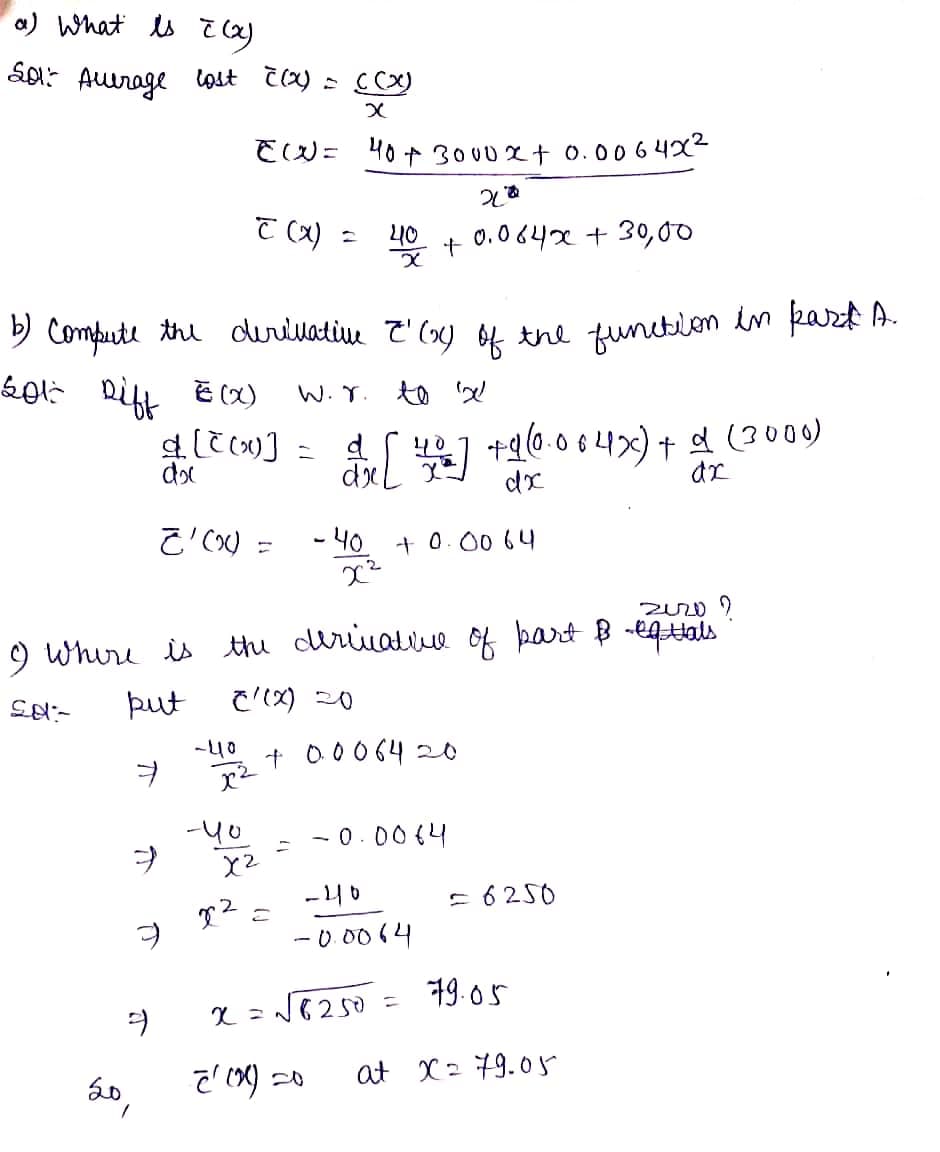 a) What is I (x)
201² Aurage lost c(x) = ((x)
x
EW= 40 + 3000x + 0.0064x²
20
C (x) =
40
0.064x + 30,00
x
b) Compute the derivative &'() of the function in part A.
2013 Diff E(X)
W. r. to 'x'
d ([(x)] = d [42] +960.064x) + d (3000)
40
dx
dr
Z'(x) =
-40 + 0.00 64
x²
2020?
9 Where is the derivative of part & -equals
Sa-
put
C/(x) 20
+ 0.0064 20
ㅕ
-0.0064
7
X2
-40
2
x² 2
-0.0064
x = √√√8250 =
9
9
20,
1
-40
x²
-40
2 (0) 20
+
= 6250
19.05
at X= 79.05