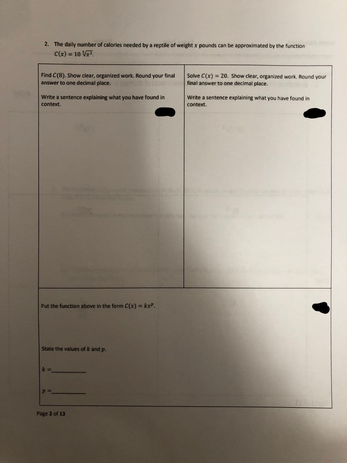 2. The daily number of calories needed by a reptile of weight x pounds can be approximated by the function
C(x) = 10 Vr.
%3D
Find C(8). Show clear, organized work. Round
answer to one decimal place.
Solve C(x) = 20. Show clear, organized work. Round your
final answer to one decimal place.
your
final
Write a sentence explaining what you have found in
Write a sentence explaining what you have found in
context.
context.
Put the function above in the form C(x) = kxP.
State the values of k and p.
k 3
Page 2 of 13
