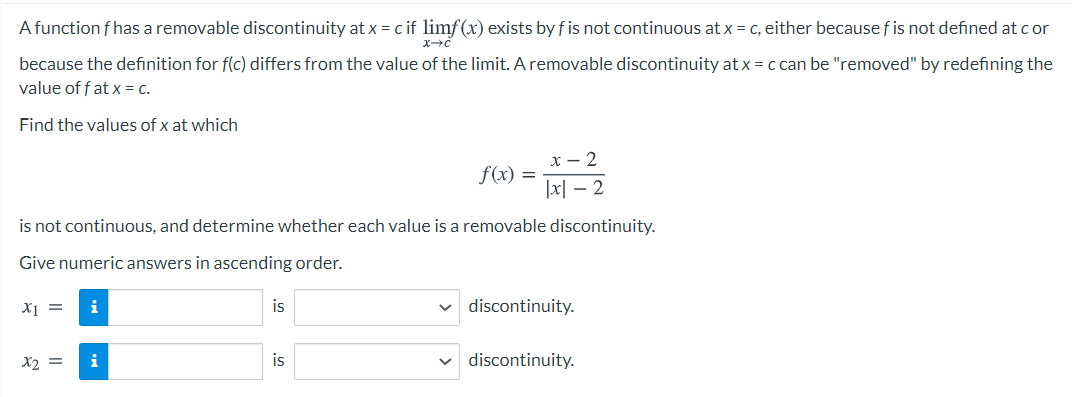 A function f has a removable discontinuity at x = c if limf(x) exists by f is not continuous at x = c, either because fis not defined at c or
because the definition for f(c) differs from the value of the limit. A removable discontinuity at x = c can be "removed" by redefining the
value of f at x = c.
Find the values of x at which
x - 2
f(x) =
|x| – 2
is not continuous, and determine whether each value is a removable discontinuity.
Give numeric answers in ascending order.
X1 =
i
is
v discontinuity.
X2 =
i
is
discontinuity.
