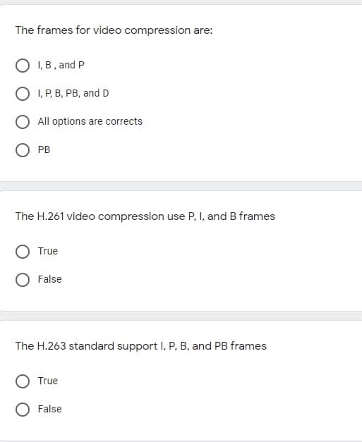 The frames for video compression are:
O I, B , and P
O I, P, B, PB, and D
All options are corrects
O PB
The H.261 video compression use P, I, and B frames
True
False
The H.263 standard support I, P, B, and PB frames
True
O False
