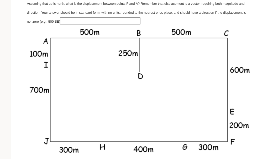 Assuming that up is north, what is the displacement between points F and A? Remember that displacement is a vector, requiring both magnitude and
direction. Your answer should be in standard form, with no units, rounded to the nearest ones place, and should have a direction if the displacement is
nonzero (e.g., 500 SE)
500m
В
500m
C
A
100m
250m
600m
700m
E
200m
J
300m
F
300m
400m
G

