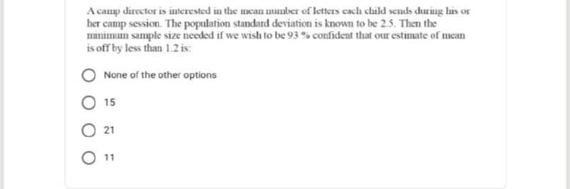 A camp director is interested in the mean number of letters each child sends during his or
her camp session. The population standard deviation is known to be 2.5. Then the
minimum sample size needed if we wish to be 93 % confident that our estimate of mean
is off by less than 1.2 is:
None of the other options
15
O 21
O 11