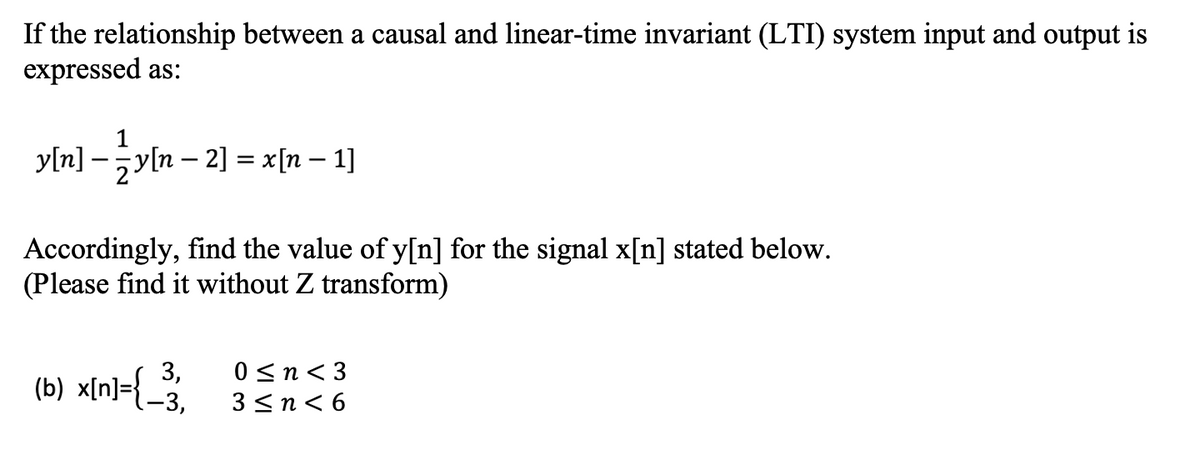 If the relationship between a causal and linear-time invariant (LTI) system input and output is
expressed as:
y[n] –y[n – 2] = x[n – 1]
Accordingly, find the value of y[n] for the signal x[n] stated below.
(Please find it without Z transform)
3,
(b) x[n]={-3,
0 <n< 3
3<nく6
