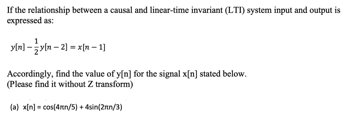 If the relationship between a causal and linear-time invariant (LTI) system input and output is
expressed as:
y[n] –y[n – 2] = x[n – 1]
Accordingly, find the value of y[n] for the signal x[n] stated below.
(Please find it without Z transform)
( a) xIn] -cos (4πη/5) + 4sin (2πη/3 )
%3D
