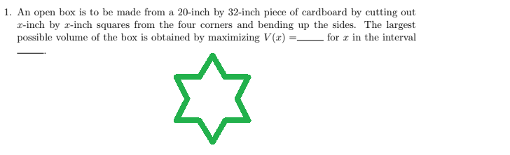 1. An open box is to be made from a 20-inch by 32-inch piece of cardboard by cutting out
x-inch by 2-inch squares from the four corners and bending up the sides. The largest
possible volume of the box is obtained by maximizing V(x) =_ for r in the interval