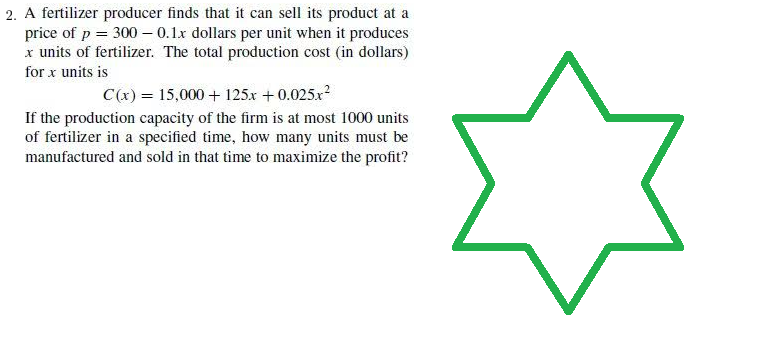 2. A fertilizer producer finds that it can sell its product at a
price of p = 300 -0.1.x dollars per unit when it produces
x units of fertilizer. The total production cost (in dollars)
for x units is
C(x) = 15,000+ 125x +0.025x²
If the production capacity of the firm is at most 1000 units
of fertilizer in a specified time, how many units must be
manufactured and sold in that time to maximize the profit?