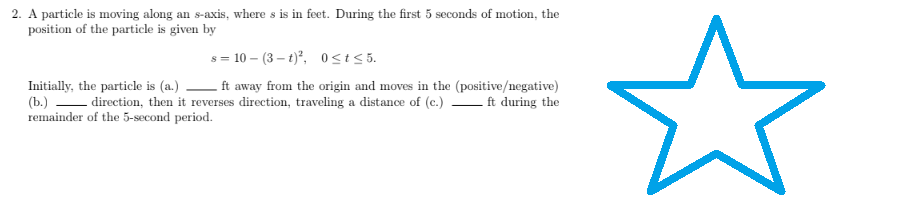 2. A particle is moving along an s-axis, where s is in feet. During the first 5 seconds of motion, the
position of the particle is given by
s = 10-(3-t)², 0≤t≤5.
Initially, the particle is (a.)
ft away from the origin and moves in the (positive/negative)
(b.) direction, then it reverses direction, traveling a distance of (c.) ft during the
remainder of the 5-second period.